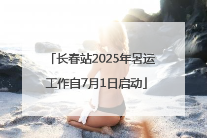 长春站2025年暑运工作自7月1日启动