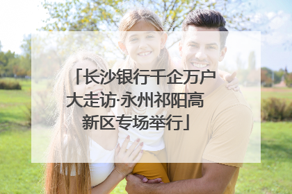 长沙银行千企万户大走访·永州祁阳高新区专场举行