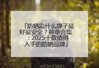 防晒霜什么牌子最好最安全？种草合集：2025十款值得入手的防晒品牌