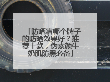 防晒霜哪个牌子的防晒效果好？推荐十款，伪素颜牛奶肌防黑必备