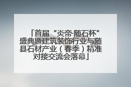 首届“炎帝·随石杯”盛典暨建筑装饰行业与随县石材产业（春季）精准对接交流会落幕