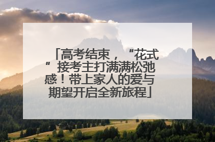 高考结束，“花式”接考主打满满松弛感！带上家人的爱与期望开启全新旅程