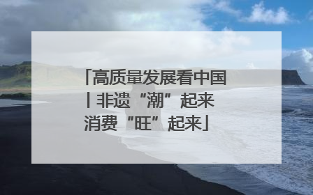高质量发展看中国丨非遗“潮”起来 消费“旺”起来