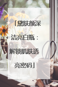 黛肤颜深洁亮白瓶：解锁肌肤透亮密码