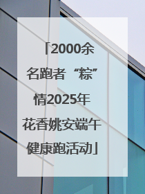 2000余名跑者“粽”情2025年花香姚安端午健康跑活动
