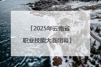 2025年云南省职业技能大赛闭幕