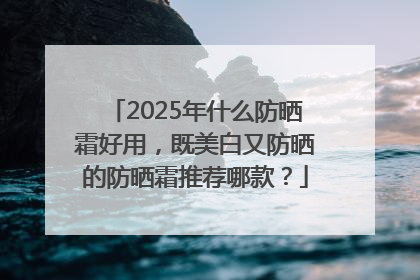 2025年什么防晒霜好用，既美白又防晒的防晒霜推荐哪款？
