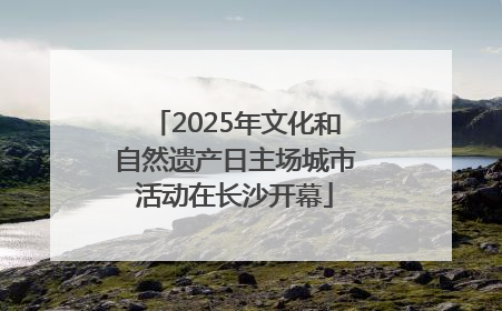 2025年文化和自然遗产日主场城市活动在长沙开幕