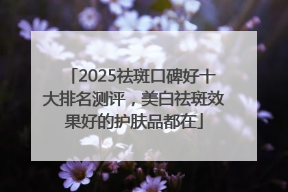 2025祛斑口碑好十大排名测评，美白祛斑效果好的护肤品都在