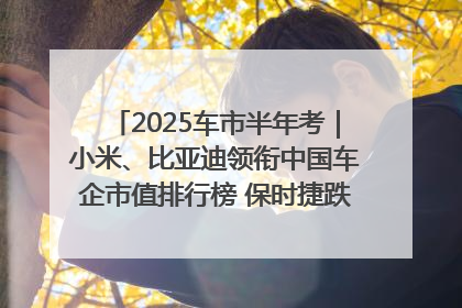 2025车市半年考｜小米、比亚迪领衔中国车企市值排行榜 保时捷跌出全球TOP10