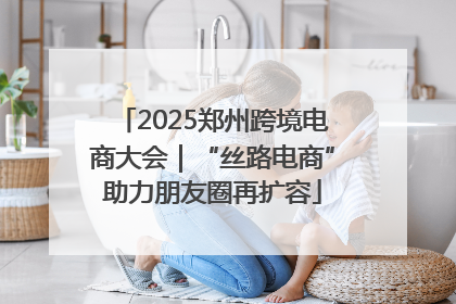2025郑州跨境电商大会｜“丝路电商”助力朋友圈再扩容