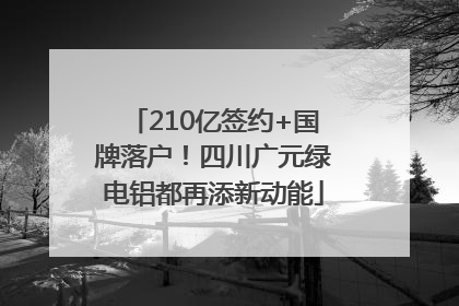 210亿签约+国牌落户！四川广元绿电铝都再添新动能