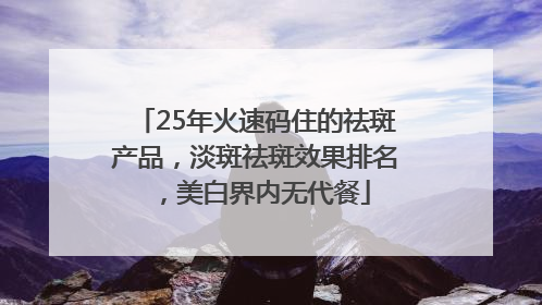 25年火速码住的祛斑产品，淡斑祛斑效果排名，美白界内无代餐