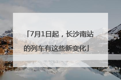 7月1日起，长沙南站的列车有这些新变化