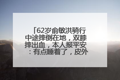 62岁俞敏洪骑行中途摔倒在地，双膝摔出血，本人报平安：有点睡着了，皮外伤，不用担心